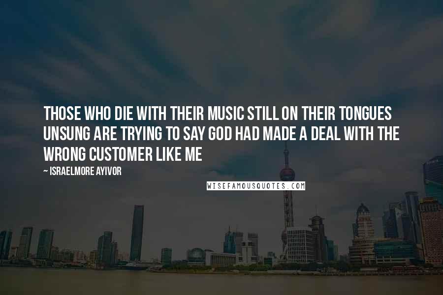 Israelmore Ayivor Quotes: Those who die with their music still on their tongues unsung are trying to say God had made a deal with the wrong customer like me