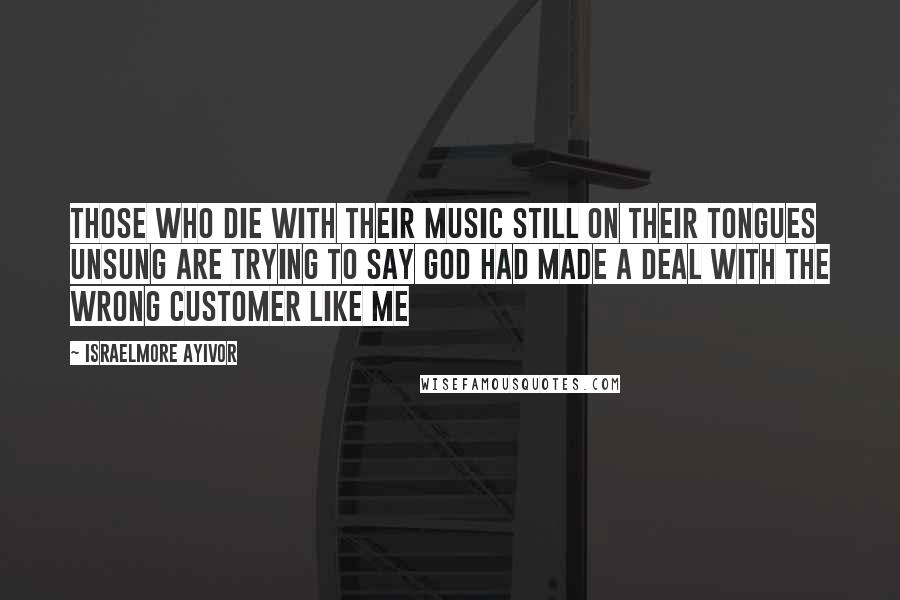 Israelmore Ayivor Quotes: Those who die with their music still on their tongues unsung are trying to say God had made a deal with the wrong customer like me