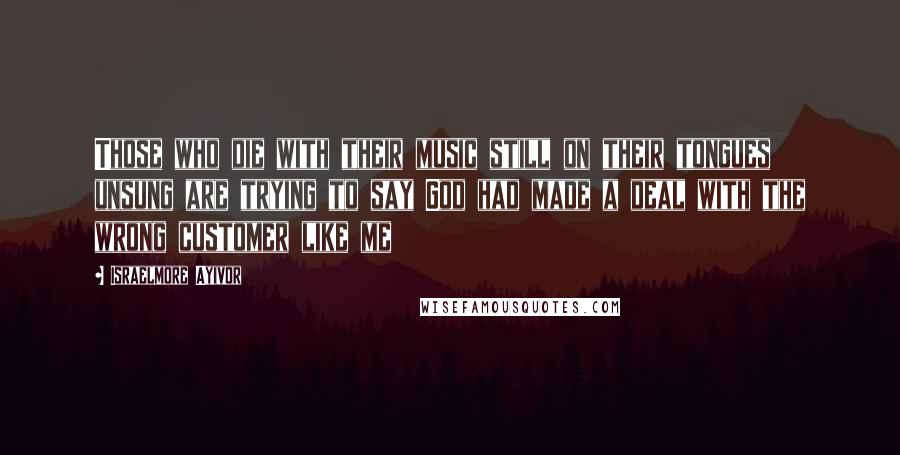 Israelmore Ayivor Quotes: Those who die with their music still on their tongues unsung are trying to say God had made a deal with the wrong customer like me