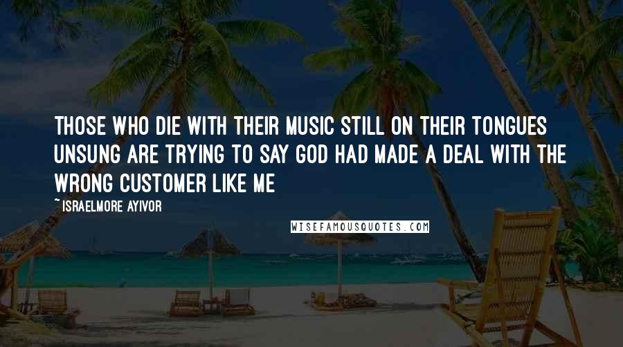 Israelmore Ayivor Quotes: Those who die with their music still on their tongues unsung are trying to say God had made a deal with the wrong customer like me
