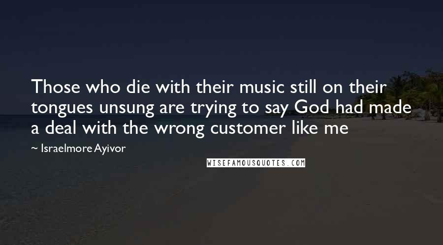 Israelmore Ayivor Quotes: Those who die with their music still on their tongues unsung are trying to say God had made a deal with the wrong customer like me