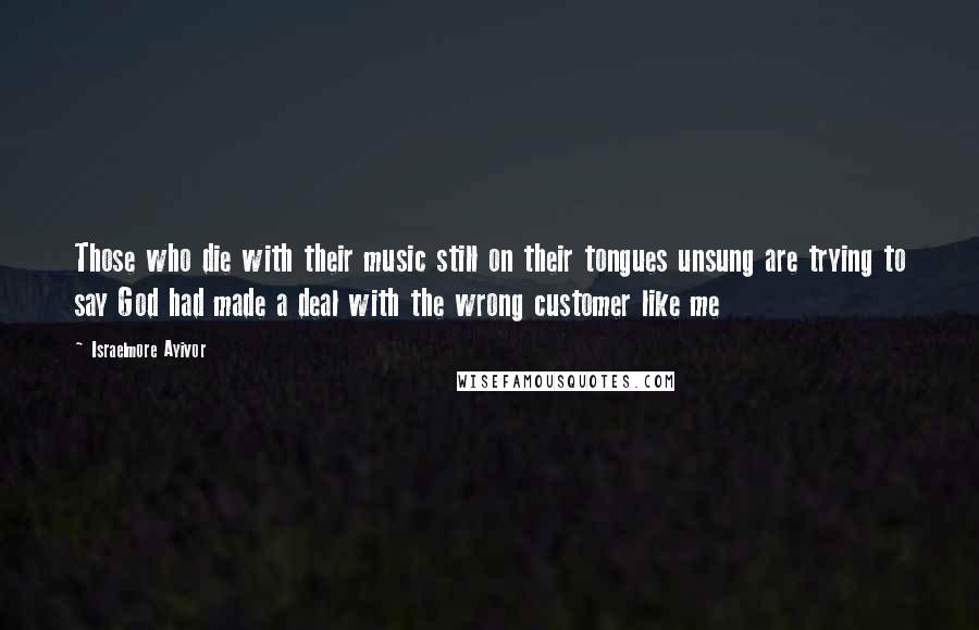 Israelmore Ayivor Quotes: Those who die with their music still on their tongues unsung are trying to say God had made a deal with the wrong customer like me