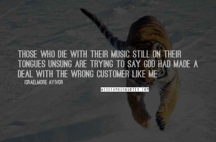 Israelmore Ayivor Quotes: Those who die with their music still on their tongues unsung are trying to say God had made a deal with the wrong customer like me