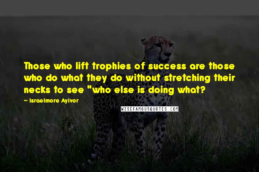 Israelmore Ayivor Quotes: Those who lift trophies of success are those who do what they do without stretching their necks to see "who else is doing what?