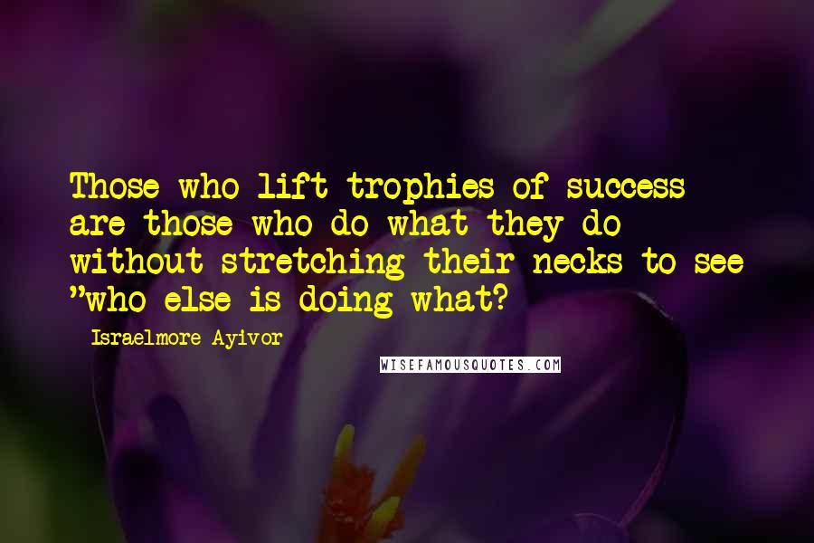 Israelmore Ayivor Quotes: Those who lift trophies of success are those who do what they do without stretching their necks to see "who else is doing what?