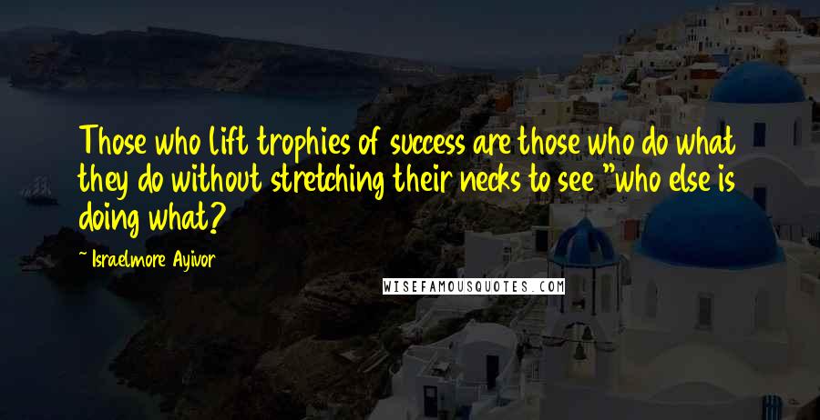 Israelmore Ayivor Quotes: Those who lift trophies of success are those who do what they do without stretching their necks to see "who else is doing what?