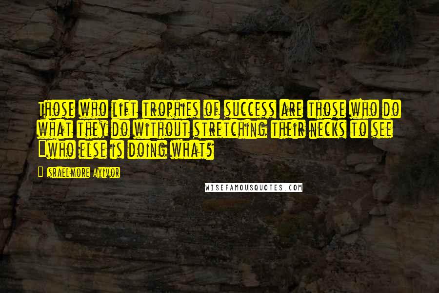 Israelmore Ayivor Quotes: Those who lift trophies of success are those who do what they do without stretching their necks to see "who else is doing what?