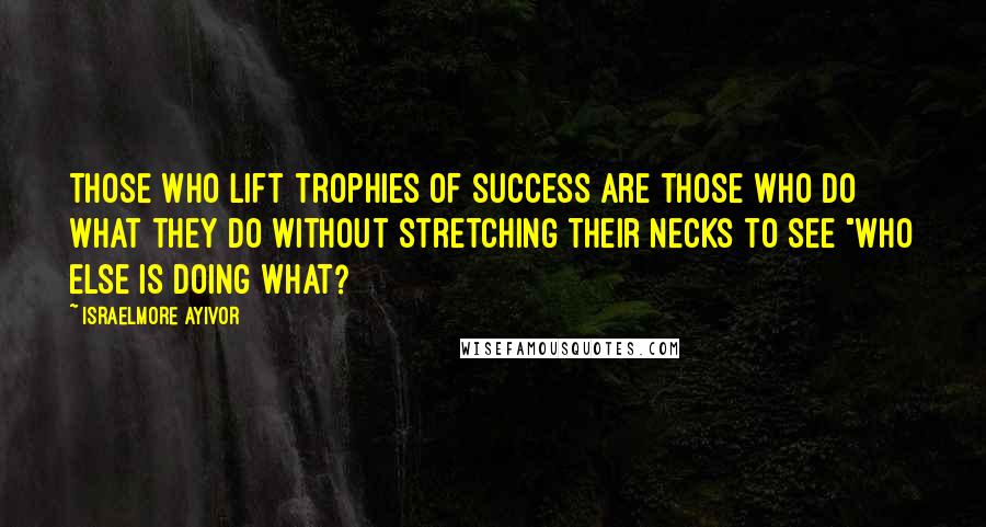 Israelmore Ayivor Quotes: Those who lift trophies of success are those who do what they do without stretching their necks to see "who else is doing what?