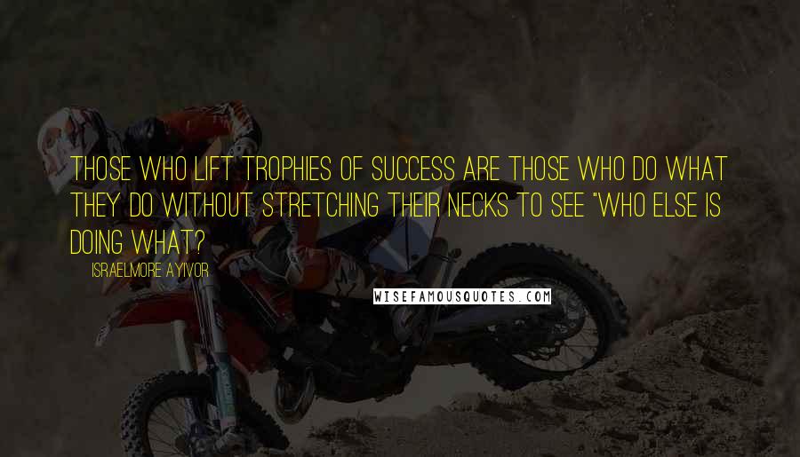 Israelmore Ayivor Quotes: Those who lift trophies of success are those who do what they do without stretching their necks to see "who else is doing what?