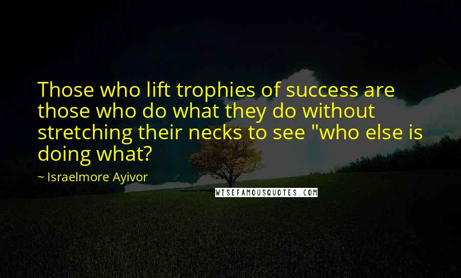 Israelmore Ayivor Quotes: Those who lift trophies of success are those who do what they do without stretching their necks to see "who else is doing what?