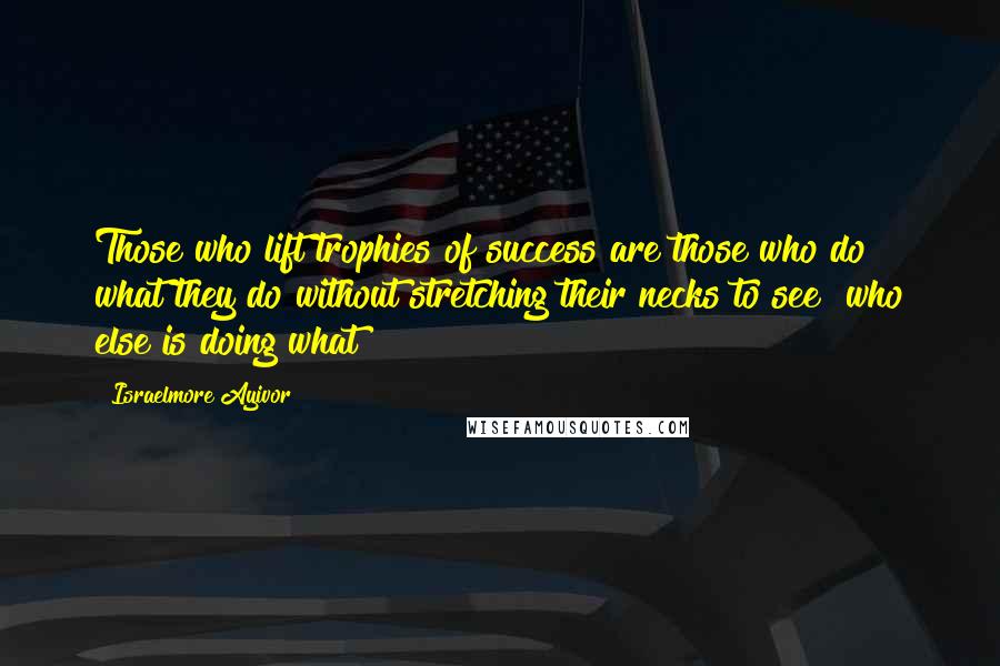 Israelmore Ayivor Quotes: Those who lift trophies of success are those who do what they do without stretching their necks to see "who else is doing what?