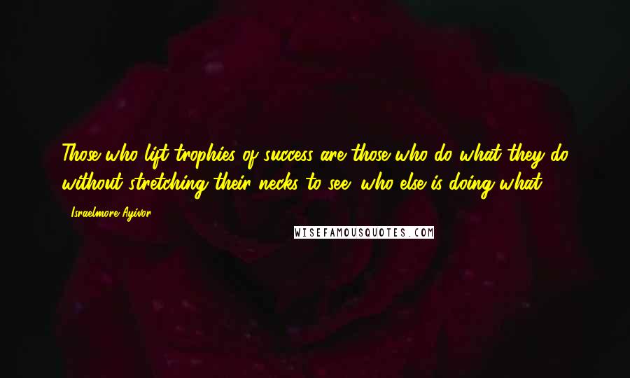 Israelmore Ayivor Quotes: Those who lift trophies of success are those who do what they do without stretching their necks to see "who else is doing what?