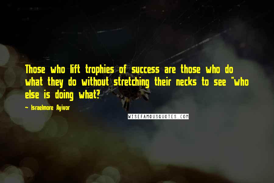 Israelmore Ayivor Quotes: Those who lift trophies of success are those who do what they do without stretching their necks to see "who else is doing what?