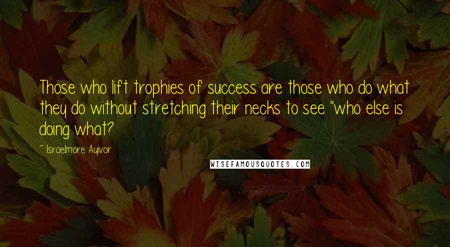 Israelmore Ayivor Quotes: Those who lift trophies of success are those who do what they do without stretching their necks to see "who else is doing what?