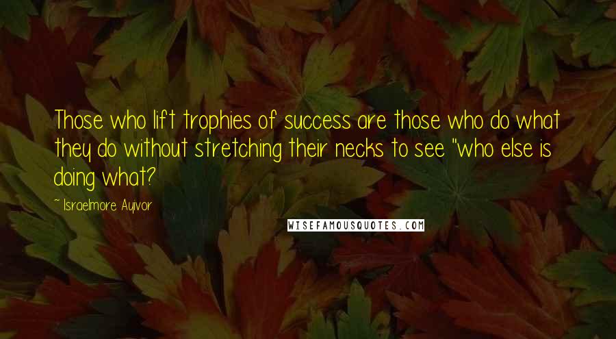 Israelmore Ayivor Quotes: Those who lift trophies of success are those who do what they do without stretching their necks to see "who else is doing what?