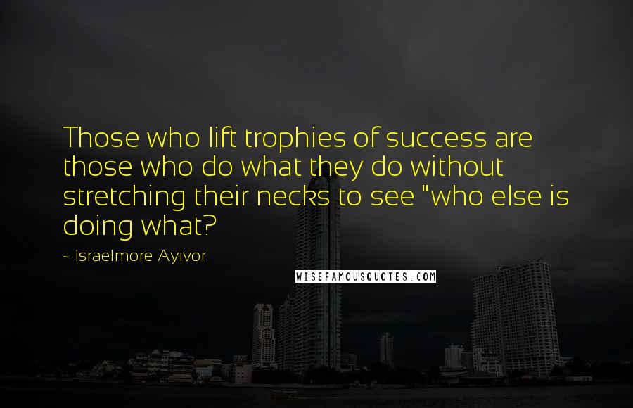 Israelmore Ayivor Quotes: Those who lift trophies of success are those who do what they do without stretching their necks to see "who else is doing what?