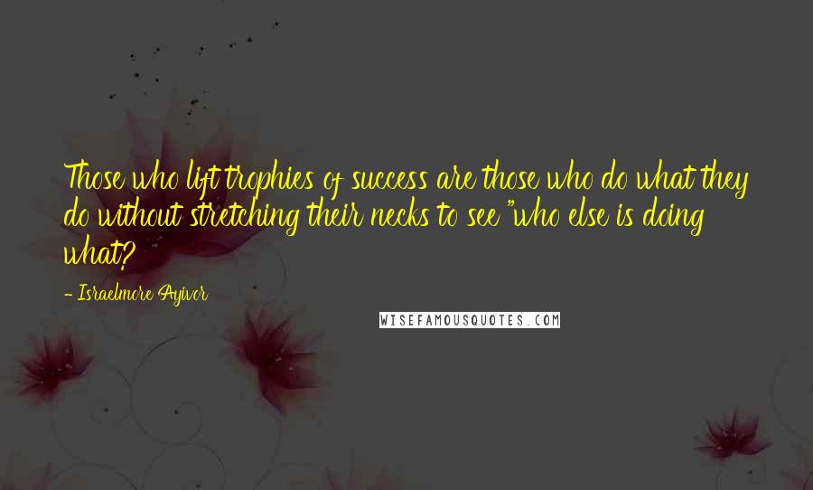 Israelmore Ayivor Quotes: Those who lift trophies of success are those who do what they do without stretching their necks to see "who else is doing what?