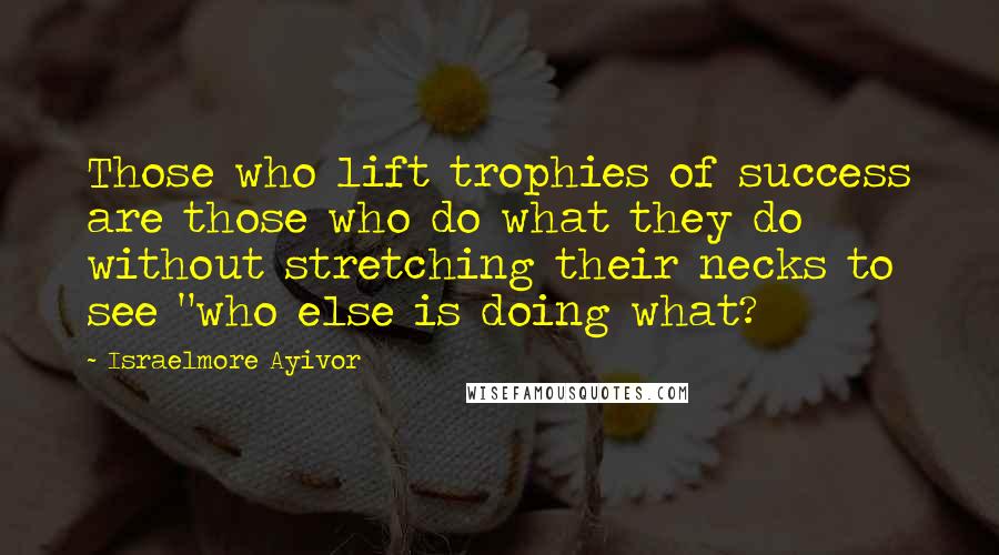 Israelmore Ayivor Quotes: Those who lift trophies of success are those who do what they do without stretching their necks to see "who else is doing what?