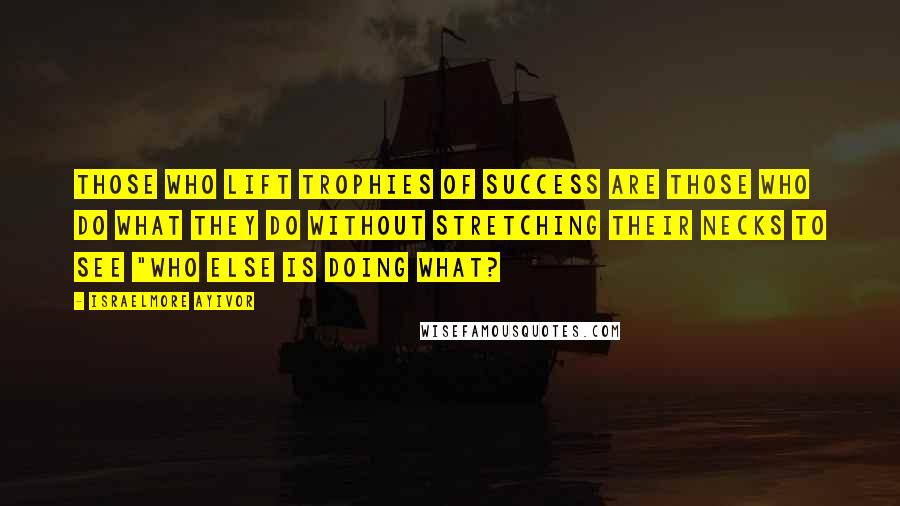 Israelmore Ayivor Quotes: Those who lift trophies of success are those who do what they do without stretching their necks to see "who else is doing what?