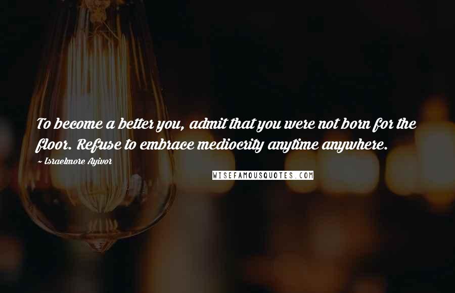 Israelmore Ayivor Quotes: To become a better you, admit that you were not born for the floor. Refuse to embrace mediocrity anytime anywhere.