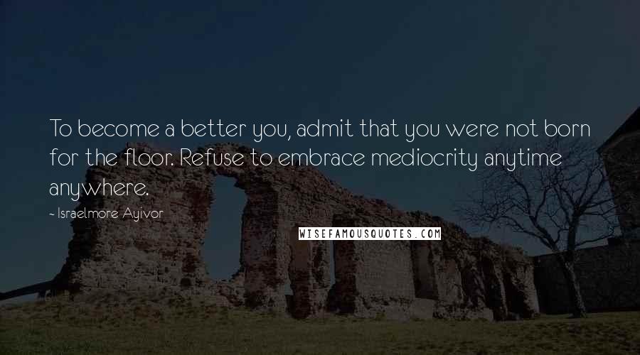 Israelmore Ayivor Quotes: To become a better you, admit that you were not born for the floor. Refuse to embrace mediocrity anytime anywhere.