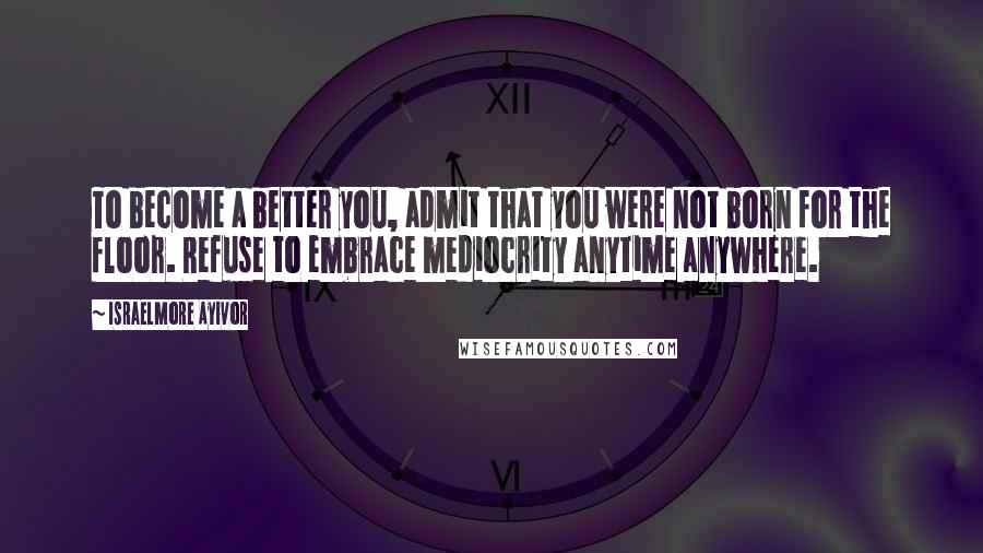 Israelmore Ayivor Quotes: To become a better you, admit that you were not born for the floor. Refuse to embrace mediocrity anytime anywhere.