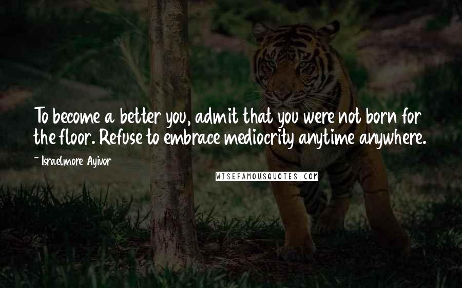 Israelmore Ayivor Quotes: To become a better you, admit that you were not born for the floor. Refuse to embrace mediocrity anytime anywhere.