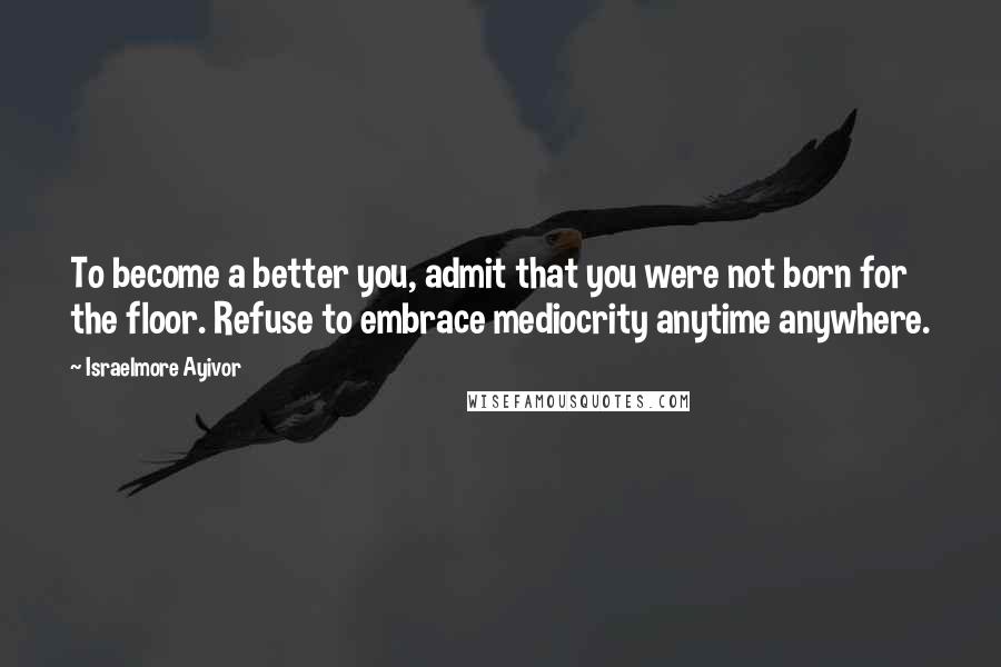 Israelmore Ayivor Quotes: To become a better you, admit that you were not born for the floor. Refuse to embrace mediocrity anytime anywhere.
