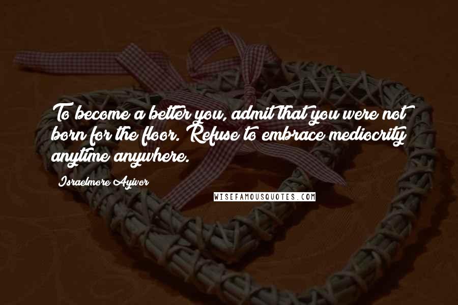 Israelmore Ayivor Quotes: To become a better you, admit that you were not born for the floor. Refuse to embrace mediocrity anytime anywhere.