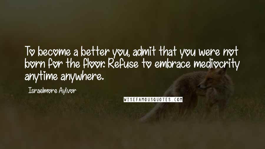 Israelmore Ayivor Quotes: To become a better you, admit that you were not born for the floor. Refuse to embrace mediocrity anytime anywhere.