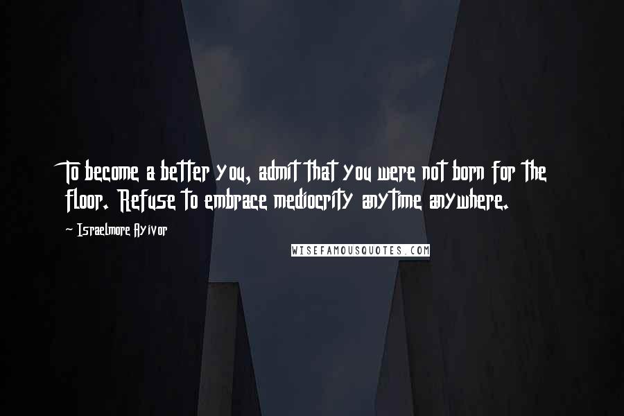 Israelmore Ayivor Quotes: To become a better you, admit that you were not born for the floor. Refuse to embrace mediocrity anytime anywhere.
