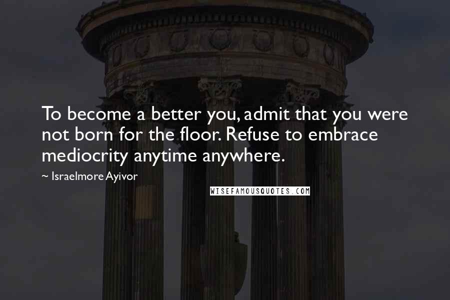 Israelmore Ayivor Quotes: To become a better you, admit that you were not born for the floor. Refuse to embrace mediocrity anytime anywhere.
