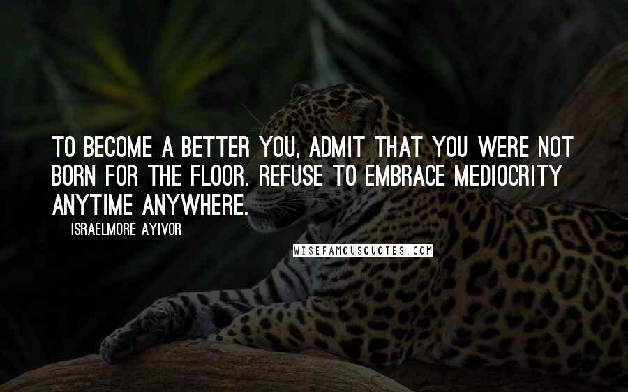 Israelmore Ayivor Quotes: To become a better you, admit that you were not born for the floor. Refuse to embrace mediocrity anytime anywhere.