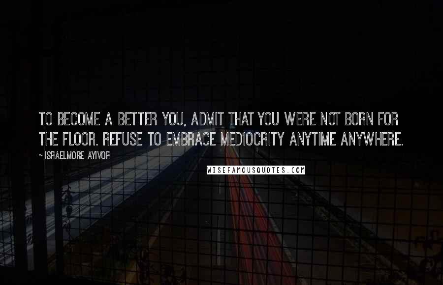 Israelmore Ayivor Quotes: To become a better you, admit that you were not born for the floor. Refuse to embrace mediocrity anytime anywhere.