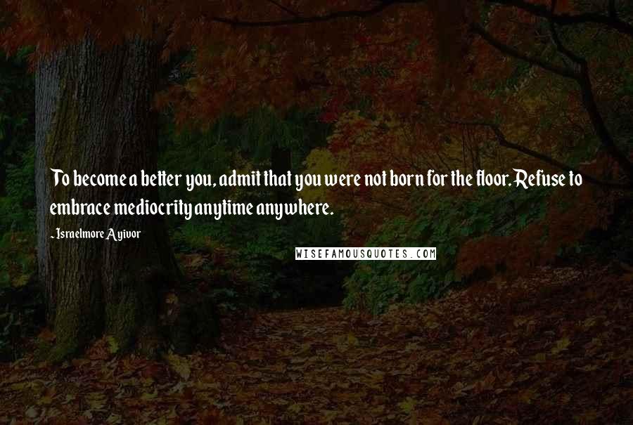 Israelmore Ayivor Quotes: To become a better you, admit that you were not born for the floor. Refuse to embrace mediocrity anytime anywhere.
