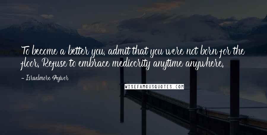Israelmore Ayivor Quotes: To become a better you, admit that you were not born for the floor. Refuse to embrace mediocrity anytime anywhere.