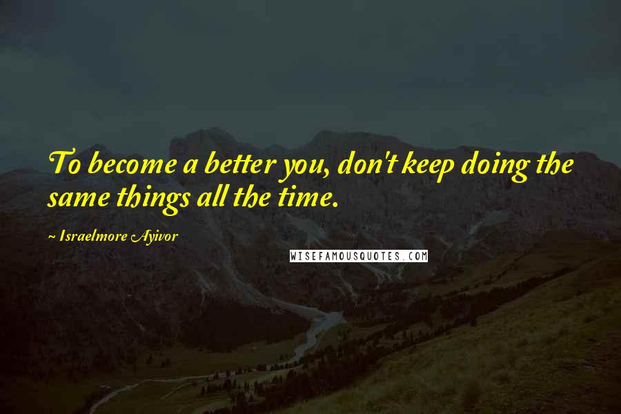 Israelmore Ayivor Quotes: To become a better you, don't keep doing the same things all the time.