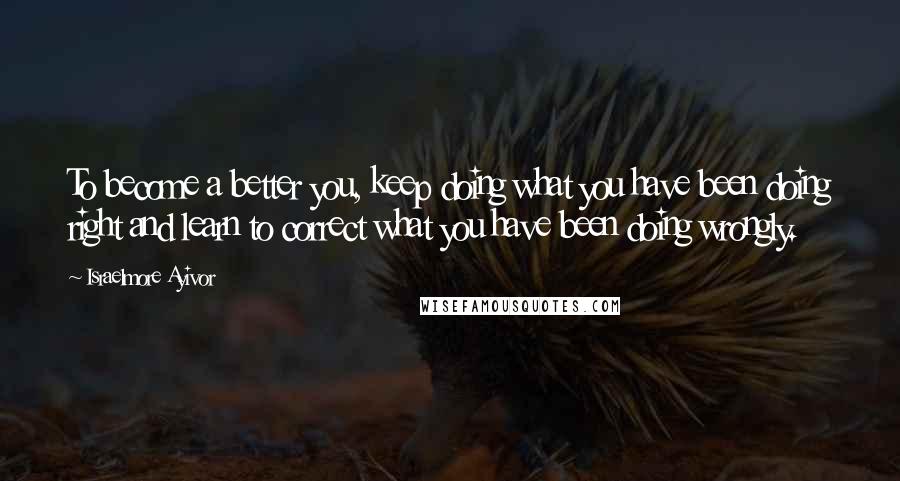 Israelmore Ayivor Quotes: To become a better you, keep doing what you have been doing right and learn to correct what you have been doing wrongly.