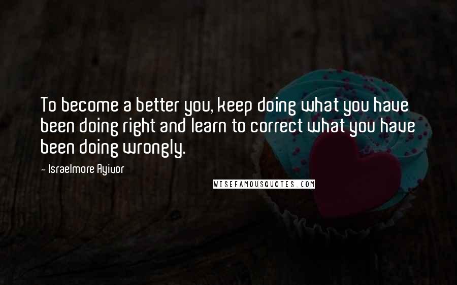 Israelmore Ayivor Quotes: To become a better you, keep doing what you have been doing right and learn to correct what you have been doing wrongly.