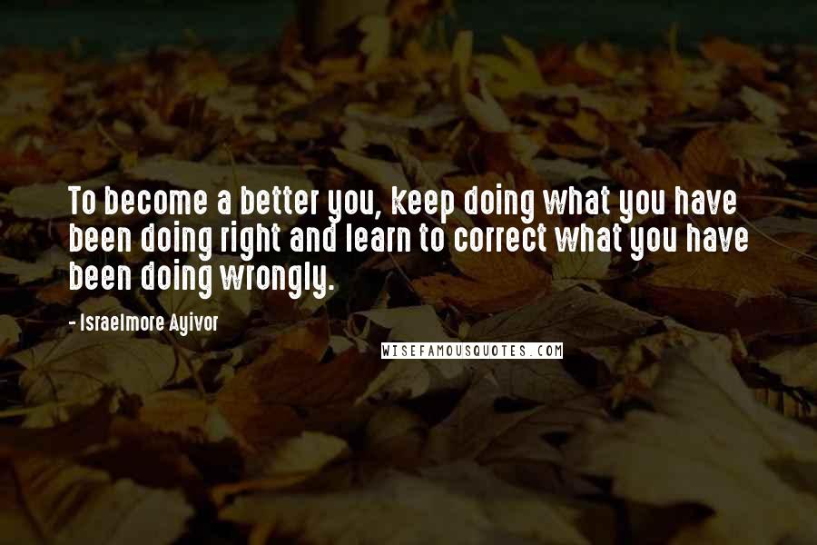 Israelmore Ayivor Quotes: To become a better you, keep doing what you have been doing right and learn to correct what you have been doing wrongly.