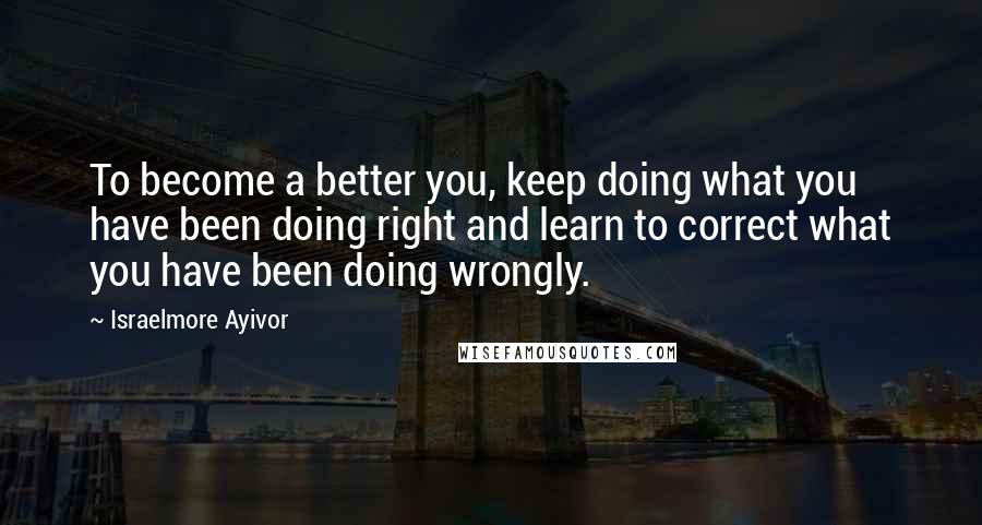 Israelmore Ayivor Quotes: To become a better you, keep doing what you have been doing right and learn to correct what you have been doing wrongly.