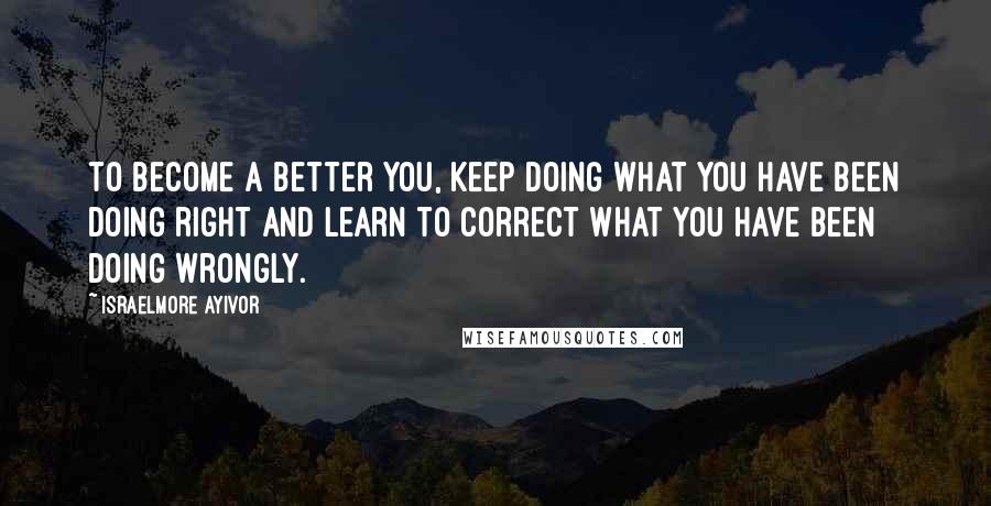 Israelmore Ayivor Quotes: To become a better you, keep doing what you have been doing right and learn to correct what you have been doing wrongly.
