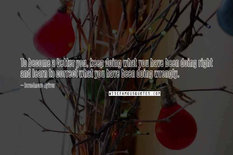 Israelmore Ayivor Quotes: To become a better you, keep doing what you have been doing right and learn to correct what you have been doing wrongly.