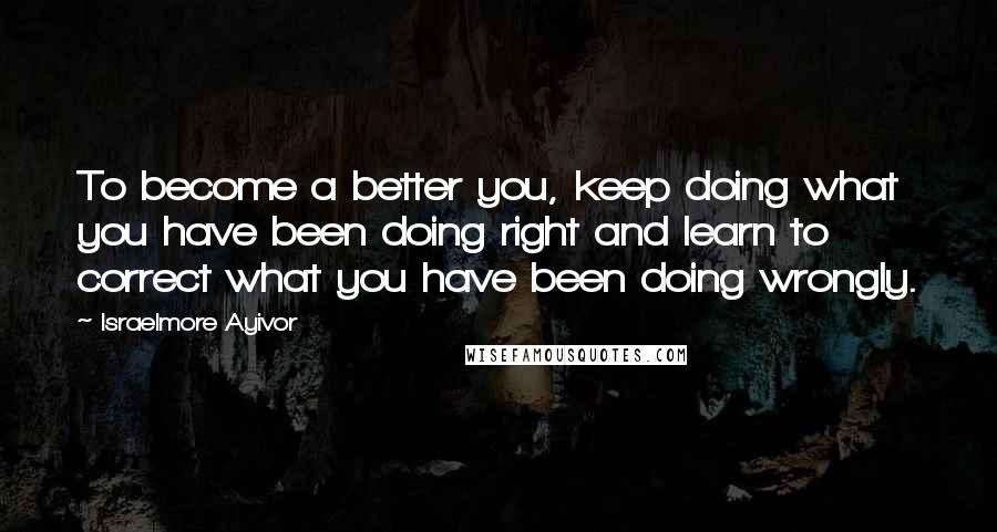 Israelmore Ayivor Quotes: To become a better you, keep doing what you have been doing right and learn to correct what you have been doing wrongly.