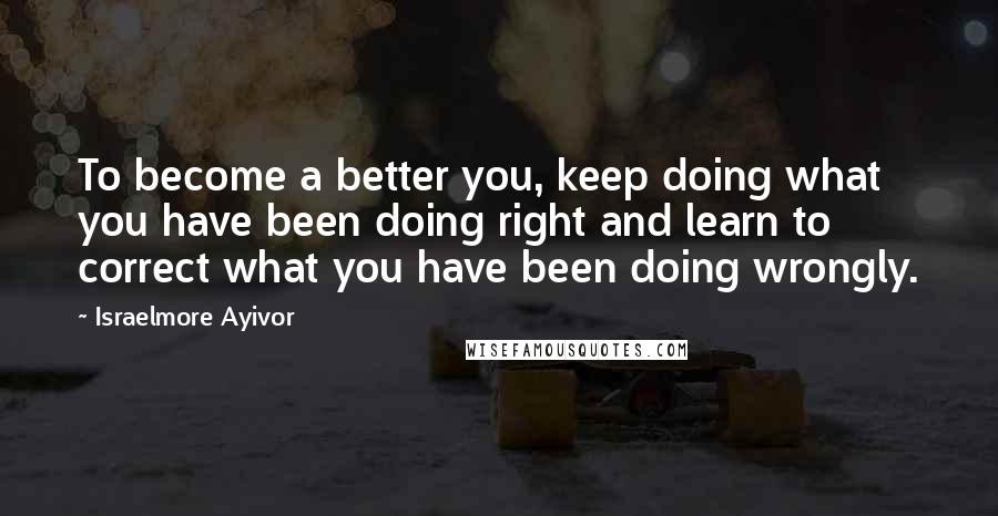 Israelmore Ayivor Quotes: To become a better you, keep doing what you have been doing right and learn to correct what you have been doing wrongly.