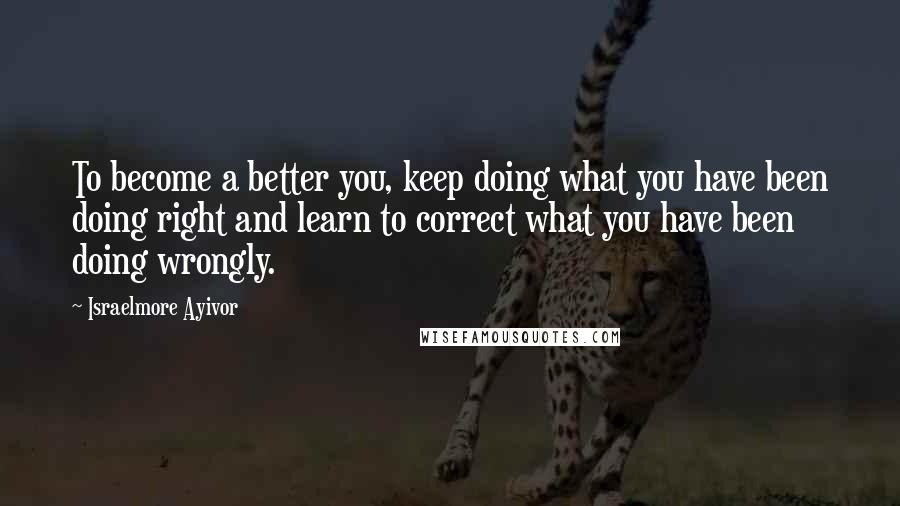 Israelmore Ayivor Quotes: To become a better you, keep doing what you have been doing right and learn to correct what you have been doing wrongly.