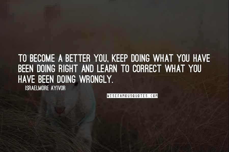 Israelmore Ayivor Quotes: To become a better you, keep doing what you have been doing right and learn to correct what you have been doing wrongly.