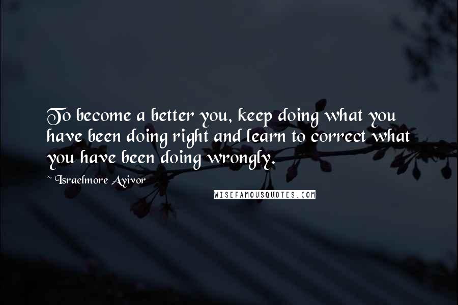 Israelmore Ayivor Quotes: To become a better you, keep doing what you have been doing right and learn to correct what you have been doing wrongly.