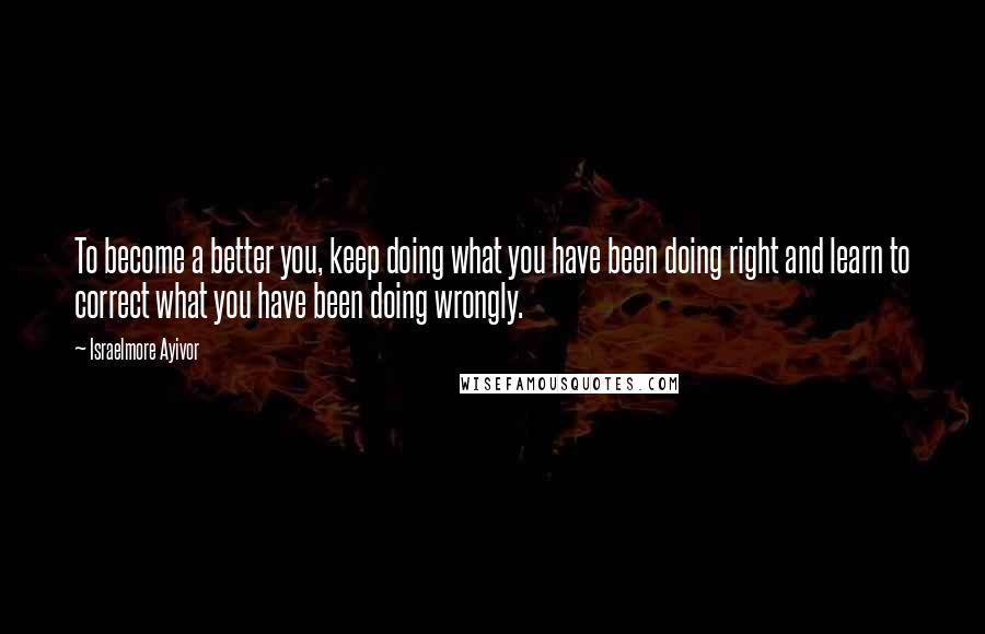 Israelmore Ayivor Quotes: To become a better you, keep doing what you have been doing right and learn to correct what you have been doing wrongly.