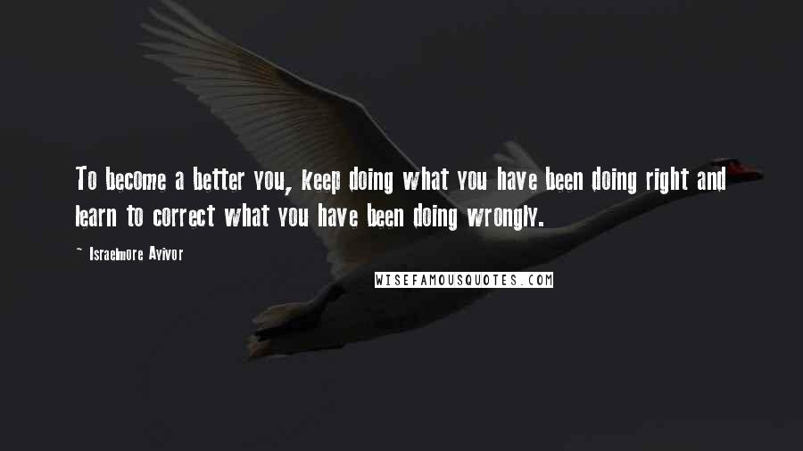 Israelmore Ayivor Quotes: To become a better you, keep doing what you have been doing right and learn to correct what you have been doing wrongly.